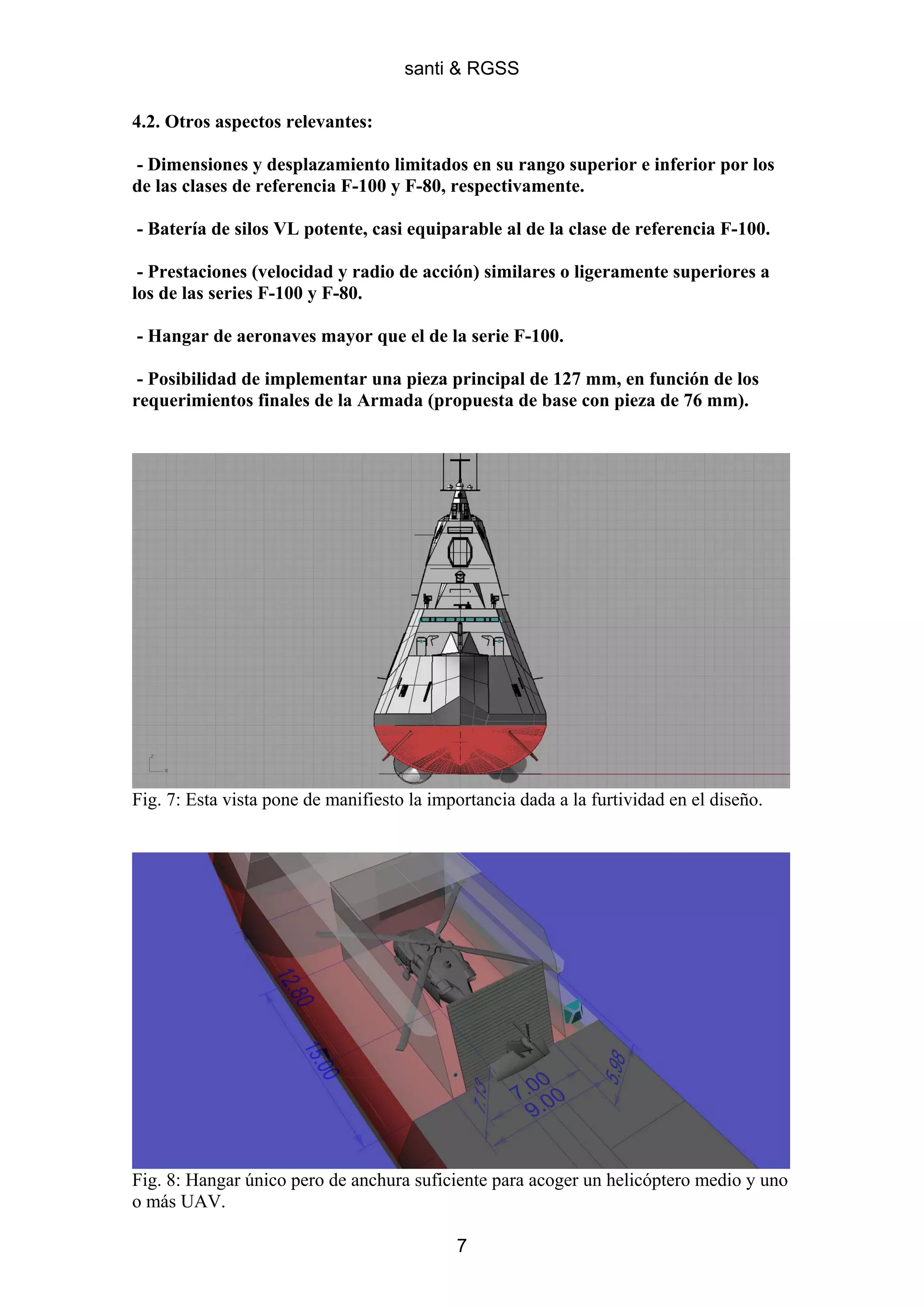 santi & RGSS

4.2. Otros aspectos relevantes:

- Dimensiones y desplazamiento limitados en su rango superior e inferior por los
de las clases de referencia F-100 y F-80, respectivamente.

- Batería de silos VL potente, casi equiparable al de la clase de referencia F-100.

 - Prestaciones (velocidad y radio de acción) similares o ligeramente superiores a
los de las series F-100 y F-80.

- Hangar de aeronaves mayor que el de la serie F-100.

 - Posibilidad de implementar una pieza principal de 127 mm, en función de los
requerimientos finales de la Armada (propuesta de base con pieza de 76 mm).




Fig. 7: Esta vista pone de manifiesto la importancia dada a la furtividad en el diseño.




Fig. 8: Hangar único pero de anchura suficiente para acoger un helicóptero medio y uno
o más UAV.

                                            7
 