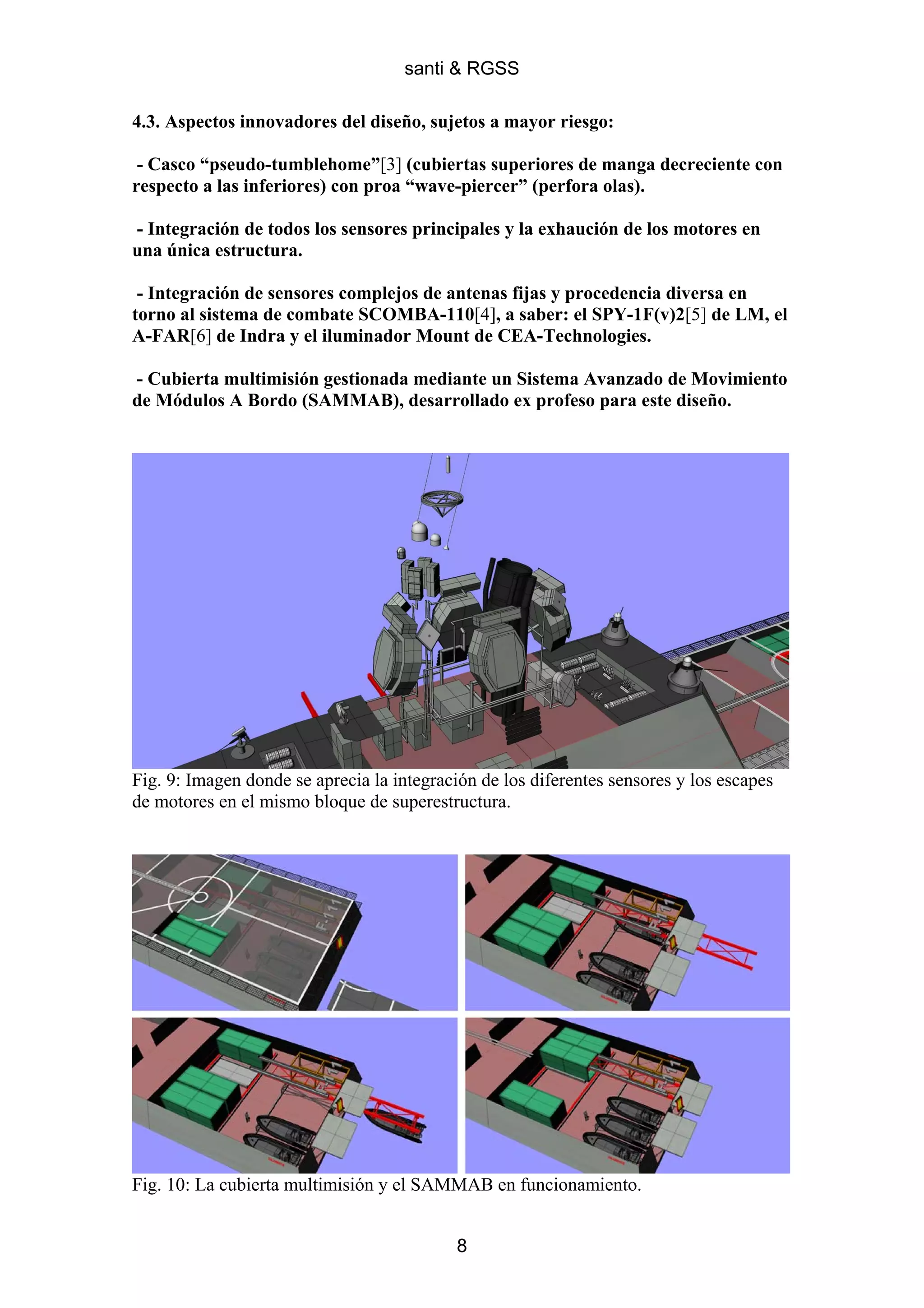 santi & RGSS

4.3. Aspectos innovadores del diseño, sujetos a mayor riesgo:

 - Casco “pseudo-tumblehome”[3] (cubiertas superiores de manga decreciente con
respecto a las inferiores) con proa “wave-piercer” (perfora olas).

- Integración de todos los sensores principales y la exhaución de los motores en
una única estructura.

 - Integración de sensores complejos de antenas fijas y procedencia diversa en
torno al sistema de combate SCOMBA-110[4], a saber: el SPY-1F(v)2[5] de LM, el
A-FAR[6] de Indra y el iluminador Mount de CEA-Technologies.

- Cubierta multimisión gestionada mediante un Sistema Avanzado de Movimiento
de Módulos A Bordo (SAMMAB), desarrollado ex profeso para este diseño.




Fig. 9: Imagen donde se aprecia la integración de los diferentes sensores y los escapes
de motores en el mismo bloque de superestructura.




Fig. 10: La cubierta multimisión y el SAMMAB en funcionamiento.


                                            8
 