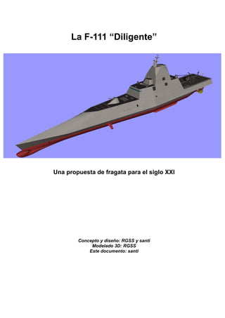 La F-111 “Diligente”




Una propuesta de fragata para el siglo XXI




        Concepto y diseño: RGSS y santi
             Modelado 3D: RGSS
            Este documento: santi
 