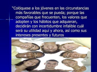 “Colóquese a los jóvenes en las circunstancias
  más favorables que se pueda; porque las
  compañías que frecuenten, los valores que
  adopten y los hábitos que adquieran,
  decidirán con incertidumbre infalible cuál
  será su utilidad aquí y ahora, así como sus
  intereses presentes y futuros
 