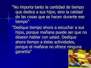 “No importa tanto la cantidad de tiempo
  que dedica a sus hijos, sino la calidad
  de las cosas que se hacen durante ese
  tiempo”
“Dedique tiempo ahora a escuchar a sus
  hijos, porque mañana puede ser que no
  deseen hablar con usted. Dedique
  ahora tiempo a éstas actividades,
  porque el mañana no ofrece ninguna
  garantía”
 
