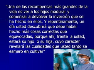 “Una de las recompensas más grandes de la
  vida es ver a los hijos madurar y
  comenzar a devolver la inversión que se
  ha hecho en ellos. Y repentinamente, un
  día usted descubrirá que debe haber
  hecho más cosas correctas que
  equivocadas, porque ahí, frente a usted,
  estará su hijo o su hija, cuyo carácter
  revelará las cualidades que usted tanto se
  esmeró en cultivar”
 