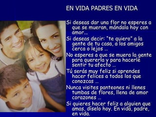 EN VIDA PADRES EN VIDA

Si deseas dar una flor no esperes a
  que se mueran, mándala hoy con
  amor...
Si deseas decir: “te quiero” a la
  gente de tu casa, a los amigos
  cerca o lejos …
No esperes a que se muera la gente
  para quererla y para hacerle
  sentir tu afecto …
Tú serás muy feliz si aprendes
  hacer felices a todos los que
  conozcas …
Nunca visites panteones ni llenes
  tumbas de flores, llena de amor
  corazones …
Si quieres hacer feliz a alguien que
  amas, díselo hoy. En vida, padre,
  en vida.
 
