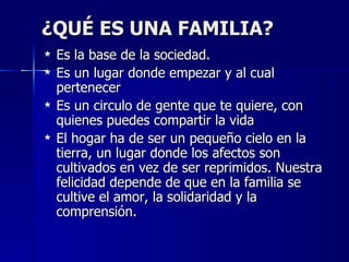 ¿QUÉ ES UNA FAMILIA?
   Es la base de la sociedad.
   Es un lugar donde empezar y al cual
    pertenecer
   Es un circulo de gente que te quiere, con
    quienes puedes compartir la vida
   El hogar ha de ser un pequeño cielo en la
    tierra, un lugar donde los afectos son
    cultivados en vez de ser reprimidos. Nuestra
    felicidad depende de que en la familia se
    cultive el amor, la solidaridad y la
    comprensión.
 