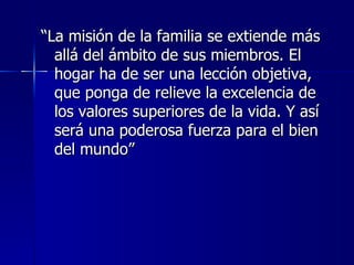 “La misión de la familia se extiende más
  allá del ámbito de sus miembros. El
  hogar ha de ser una lección objetiva,
  que ponga de relieve la excelencia de
  los valores superiores de la vida. Y así
  será una poderosa fuerza para el bien
  del mundo”
 