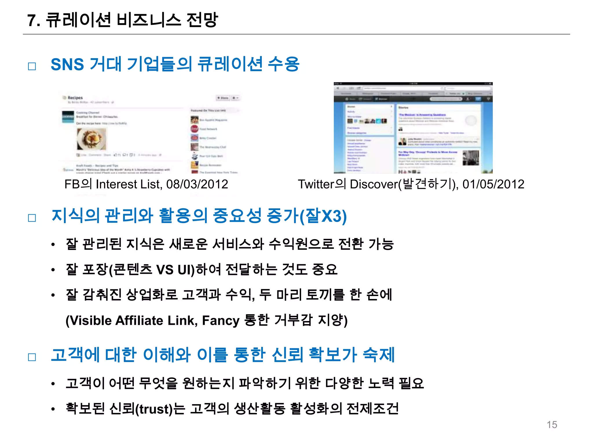 7. 큐레이션 비즈니스 전망

□ SNS 거대 기업들의 큐레이션 수용




  FB의 Interest List, 08/03/2012     Twitter의 Discover(발견하기), 01/05/2012

□ 지식의 관리와 활용의 중요성 증가(잘X3)
 • 잘 관리된 지식은 새로운 서비스와 수익원으로 전환 가능
 • 잘 포장(콘텐츠 VS UI)하여 전달하는 것도 중요
 • 잘 감춰진 상업화로 고객과 수익, 두 마리 토끼를 한 손에
   (Visible Affiliate Link, Fancy 통한 거부감 지양)

□ 고객에 대한 이해와 이를 통한 신뢰 확보가 숙제
 • 고객이 어떤 무엇을 원하는지 파악하기 위한 다양한 노력 필요
 • 확보된 신뢰(trust)는 고객의 생산활동 활성화의 전제조건
                                                                          15
 