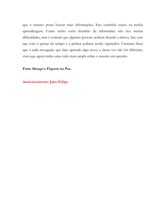que o mesmo possa buscar mais informações. Isso contribui muito na minha
aprendizagem. Como tenho certo domínio da informática não tive muitas
dificuldades, mas é comum que algumas pessoas acabem ficando a deriva, fato esse
que com o passar do tempo e a prática acabam sendo superados. Costumo dizer
que a cada navegação que faço aprendo algo novo, e dessa vez não foi diferente,
visto que agora tenho uma visão mais ampla sobre o assunto em questão.


Forte Abraço e Fiquem na Paz.


Atenciosamente: Jairo Felipe.
 