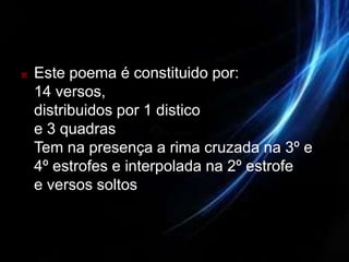    Este poema é constituido por:
    14 versos,
    distribuidos por 1 distico
    e 3 quadras
    Tem na presença a rima cruzada na 3º e
    4º estrofes e interpolada na 2º estrofe
    e versos soltos
 
