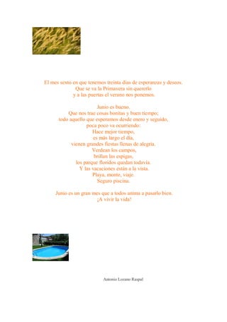 El mes sexto en que tenemos treinta días de esperanzas y deseos.
              Que se va la Primavera sin quererlo
             y a las puertas el verano nos ponemos.

                         Junio es bueno.
          Que nos trae cosas bonitas y buen tiempo;
      todo aquello que esperamos desde enero y seguido,
                   poca poco va ocurriendo:
                      Hace mejor tiempo,
                       es más largo el día,
            vienen grandes fiestas llenas de alegría.
                      Verdean los campos,
                       brillan las espigas,
              los parque floridos quedan todavía.
                Y las vacaciones están a la vista.
                      Playa, monte, viaje.
                         Seguro piscina.

     Junio es un gran mes que a todos anima a pasarlo bien.
                        ¡A vivir la vida!




                           Antonio Lozano Raspal
 