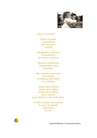 ¿Qué es la amistad?

         Quizás un estado
          ¿o una ilusión
          qué nace en el
             corazón?

     De pequeños, sin buscar
         la encontramos;
     de mayores, sin pensar

     Algunos la mantenemos
      rememorando viejos
          momentos.

    Hay amistades traicioneras
           otras sinceras,
     sin duda,¿las más bellas?
          las verdaderas.

       Amigos que te piensan
        amigos que te alaban
       amigos que te valoran,
           que te mejoran
que te alegran la vida a todas horas.

 Es difícil explicar con exactitud
       lo que es la amistad,
            algo bonito,
              sin más.




                   Alejandra Martínez y Viviana Montesdeoca
 