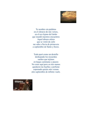 Te nombro sin palabras
 en el silencio de mis versos,
   en el eco lejano del latido
que inundó nuestros encuentros
      Aquel abrazo etéreo
     que se vistió de cielo
 me sabe a lluvia de primavera
a septiembre de llanto y besos.


   Todo pasó como un destello
    deshojando los recuerdos
        sueños que tejimos
   en largas caminatas y paseos
No estas aquí pero en mis manos
 quedaron tus huellas y perfume
  esperando quizás otro verano
otro septiembre de infinito vuelo.
 
