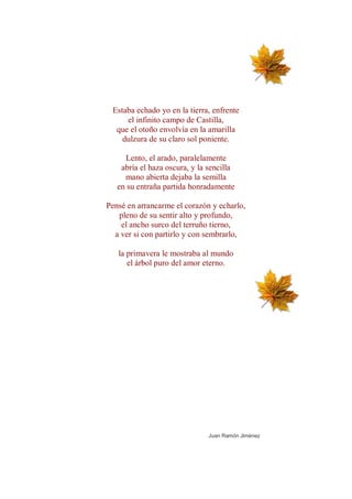 Estaba echado yo en la tierra, enfrente
     el infinito campo de Castilla,
  que el otoño envolvía en la amarilla
    dulzura de su claro sol poniente.

     Lento, el arado, paralelamente
    abría el haza oscura, y la sencilla
     mano abierta dejaba la semilla
   en su entraña partida honradamente

Pensé en arrancarme el corazón y echarlo,
   pleno de su sentir alto y profundo,
    el ancho surco del terruño tierno,
  a ver si con partirlo y con sembrarlo,

   la primavera le mostraba al mundo
      el árbol puro del amor eterno.




                               Juan Ramón Jiménez
 