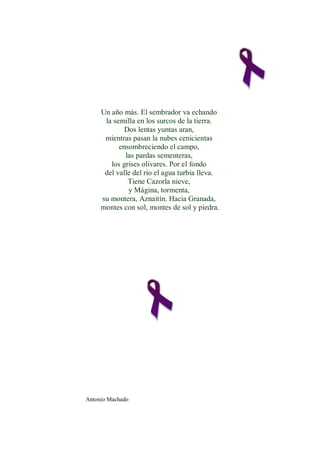 Un año más. El sembrador va echando
      la semilla en los surcos de la tierra.
             Dos lentas yuntas aran,
      mientras pasan la nubes cenicientas
           ensombreciendo el campo,
             las pardas sementeras,
        los grises olivares. Por el fondo
      del valle del río el agua turbia lleva.
              Tiene Cazorla nieve,
              y Mágina, tormenta,
     su montera, Aznaitín. Hacia Granada,
     montes con sol, montes de sol y piedra.




Antonio Machado
 