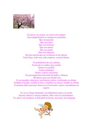 Tu piel es mi certeza, tu sonrisa mi amuleto.
              Una ciudad desierta se inunda en escalofríos
                             Que son puentes
                              Que son rayos
                             Que son fonemas
                              Que son mieles
                              Que son pieles
                            Que son extractos
             De una canción que no se detiene en mi cabeza.
           Todo fluye, todo cesa, todo empieza: corazón blanco.

                     Un palíndromo de sal y píxeles
                    Emana de tu sombra roja sombra
                           Somos invencibles
                            Somos náufragos
                       Somos viajeros incesantes
            En esta migración horizontal de dedos y tibiezas
                    . Me parece que una mirada tuya
   Es un mandala silencioso, una brújula exótica, avellanada, un abrigo.
Tiembla el mundo, tiembla tu boca, tiemblan tus manos, tiembla tu cintura.
Un poema aúlla canciones feroces en el horizonte, vamos, encendamos un
                                 cigarro.

       Tu voz es fuego elemental: incendiémonos junto a la noche.
     Nuestro abrazo es música infinita, nube voraz sin melodramas.
Tu piel es mi autopista, tu felicidad un tesoro, una risita, una sinagoga.
 