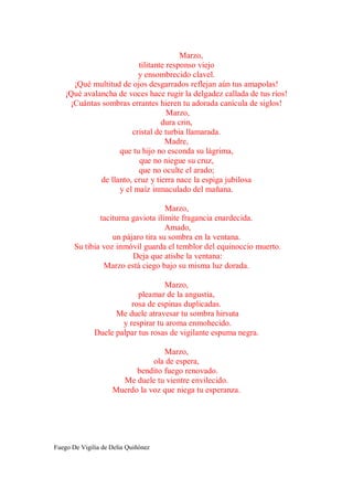 Marzo,
                          tilitante responso viejo
                          y ensombrecido clavel.
      ¡Qué multitud de ojos desgarrados reflejan aún tus amapolas!
    ¡Qué avalancha de voces hace rugir la delgadez callada de tus ríos!
     ¡Cuántas sombras errantes hieren tu adorada canícula de siglos!
                                    Marzo,
                                  dura crin,
                        cristal de turbia llamarada.
                                   Madre,
                    que tu hijo no esconda su lágrima,
                          que no niegue su cruz,
                          que no oculte el arado;
              de llanto, cruz y tierra nace la espiga jubilosa
                    y el maíz inmaculado del mañana.

                                    Marzo,
               taciturna gaviota ilímite fragancia enardecida.
                                    Amado,
                   un pájaro tira su sombra en la ventana.
       Su tibia voz inmóvil guarda el temblor del equinoccio muerto.
                         Deja que atisbe la ventana:
                Marzo está ciego bajo su misma luz dorada.

                                   Marzo,
                           pleamar de la angustia,
                         rosa de espinas duplicadas.
                    Me duele atravesar tu sombra hirsuta
                      y respirar tu aroma enmohecido.
              Duele palpar tus rosas de vigilante espuma negra.

                                  Marzo,
                               ola de espera,
                          bendito fuego renovado.
                      Me duele tu vientre envilecido.
                    Muerdo la voz que niega tu esperanza.




Fuego De Vigilia de Delia Quiñónez
 