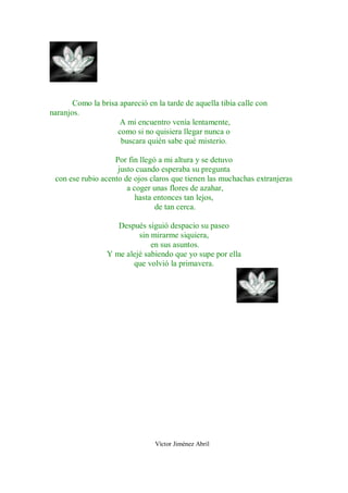 Como la brisa apareció en la tarde de aquella tibia calle con
naranjos.
                     A mi encuentro venía lentamente,
                    como si no quisiera llegar nunca o
                     buscara quién sabe qué misterio.

                   Por fin llegó a mi altura y se detuvo
                    justo cuando esperaba su pregunta
 con ese rubio acento de ojos claros que tienen las muchachas extranjeras
                       a coger unas flores de azahar,
                          hasta entonces tan lejos,
                                de tan cerca.

                    Después siguió despacio su paseo
                          sin mirarme siquiera,
                              en sus asuntos.
                 Y me alejé sabiendo que yo supe por ella
                        que volvió la primavera.




                                Víctor Jiménez Abril
 