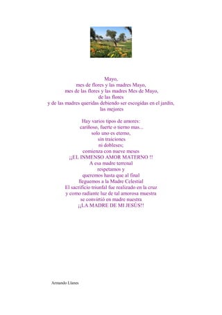 Mayo,
              mes de flores y las madres Mayo,
         mes de las flores y las madres Mes de Mayo,
                         de las flores
y de las madres queridas debiendo ser escogidas en el jardín,
                          las mejores

                 Hay varios tipos de amores:
                cariñoso, fuerte o tierno mas...
                      solo uno es eterno,
                          sin traiciones
                          ni dobleses;
                 comienza con nueve meses
          ¡¡EL INMENSO AMOR MATERNO !!
                     A esa madre terrenal
                         respetamos y
                 queremos hasta que al final
               lleguemos a la Madre Celestial
        El sacrificio triunfal fue realizado en la cruz
        y como radiante luz de tal amorosa muestra
                se convirtió en madre nuestra
              ¡¡LA MADRE DE MI JESÚS!!




 Armando Llanes
 