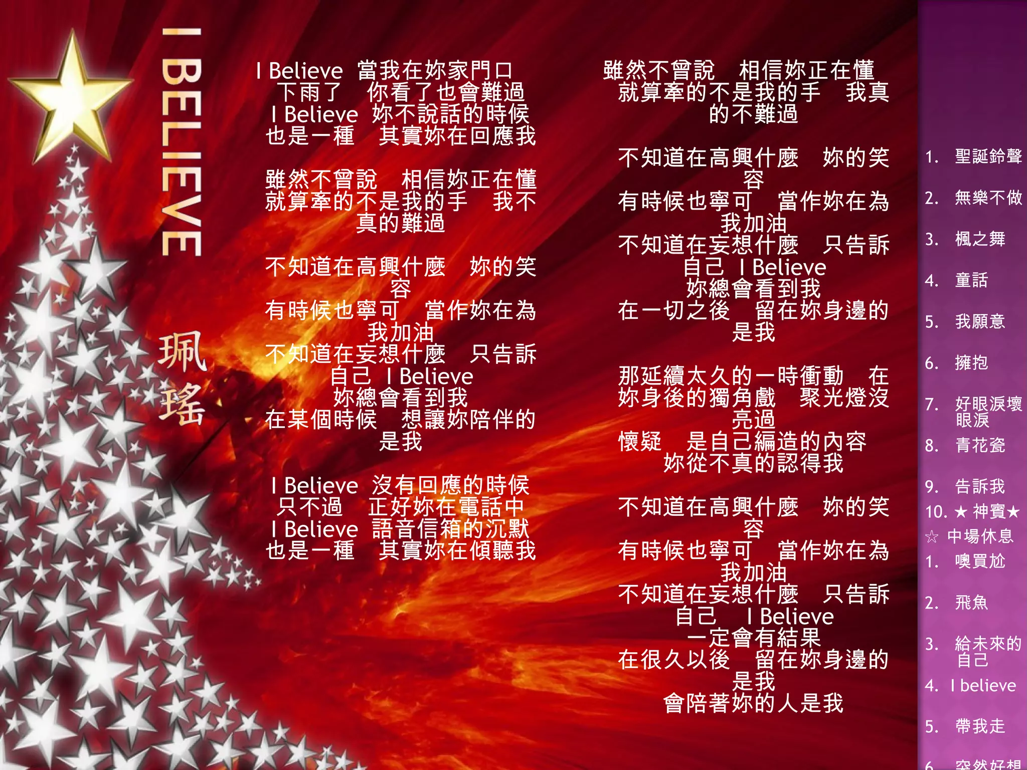 I Believe  當我在妳家門口 下雨了　你看了也會難過 I Believe  妳不說話的時候 也是一種　其實妳在回應我 雖然不曾說　相信妳正在懂 就算牽的不是我的手　我不真的難過 不知道在高興什麼　妳的笑容 有時候也寧可　當作妳在為我加油 不知道在妄想什麼　只告訴自己  I Believe 妳總會看到我 在某個時候　想讓妳陪伴的是我 I Believe  沒有回應的時候 只不過　正好妳在電話中 I Believe  語音信箱的沉默 也是一種　其實妳在傾聽我 雖然不曾說　相信妳正在懂 就算牽的不是我的手　我真的不難過 不知道在高興什麼　妳的笑容 有時候也寧可　當作妳在為我加油 不知道在妄想什麼　只告訴自己  I Believe 妳總會看到我 在一切之後　留在妳身邊的是我 那延續太久的一時衝動　在妳身後的獨角戲　聚光燈沒亮過 懷疑　是自己編造的內容　妳從不真的認得我 不知道在高興什麼　妳的笑容 有時候也寧可　當作妳在為我加油 不知道在妄想什麼　只告訴自己　 I Believe 一定會有結果 在很久以後　留在妳身邊的是我 會陪著妳的人是我 