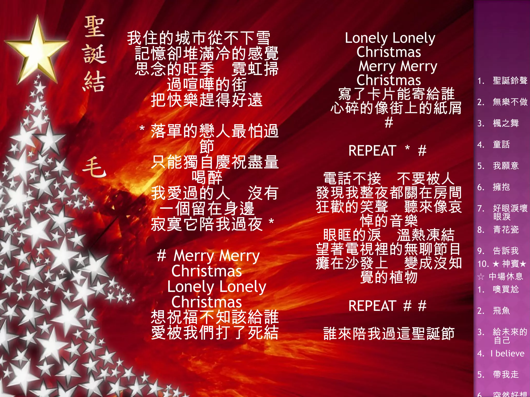 我住的城巿從不下雪 記憶卻堆滿冷的感覺 思念的旺季　霓虹掃過喧嘩的街 把快樂趕得好遠 ＊落單的戀人最怕過節 　只能獨自慶祝盡量喝醉 　我愛過的人　沒有一個留在身邊 　寂寞它陪我過夜＊ ＃ Merry Merry Christmas 　 Lonely Lonely Christmas 　想祝福不知該給誰 　愛被我們打了死結 　 Lonely Lonely Christmas 　 Merry Merry Christmas 　寫了卡片能寄給誰 　心碎的像街上的紙屑＃ REPEAT ＊＃ 電話不接　不要被人 發現我整夜都關在房間 狂歡的笑聲　聽來像哀悼的音樂 眼眶的淚　溫熱凍結 望著電視裡的無聊節目 癱在沙發上　變成沒知覺的植物 REPEAT ＃＃ 誰來陪我過這聖誕節 
