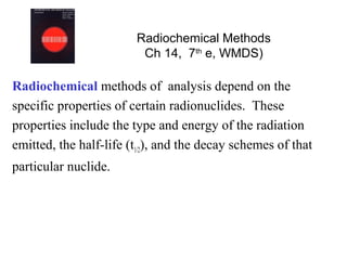 Radiochemical Methods
                         Ch 14, 7th e, WMDS)

Radiochemical methods of analysis depend on the
specific properties of certain radionuclides. These
properties include the type and energy of the radiation
emitted, the half-life (t1/2), and the decay schemes of that
particular nuclide.
 