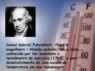 Daniel Gabriel Fahrenheit, físico e
engenheiro ! Alemão-polonês, ele é mais
conhecido por ter inventado o
termômetro de mercúrio (1714), e pelo
desenvolvimento de uma escala de
temperatura em sua homenagem.
 