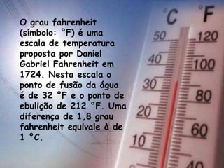 O grau fahrenheit
(símbolo: °F) é uma
escala de temperatura
proposta por Daniel
Gabriel Fahrenheit em
1724. Nesta escala o
ponto de fusão da água
é de 32 °F e o ponto de
ebulição de 212 °F. Uma
diferença de 1,8 grau
fahrenheit equivale à de
1 °C.
 