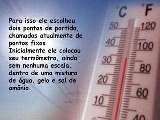 Para isso ele escolheu
dois pontos de partida,
chamados atualmente de
pontos fixos.
Inicialmente ele colocou
seu termômetro, ainda
sem nenhuma escala,
dentro de uma mistura
de água, gelo e sal de
amônio.
 