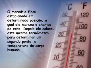 O mercúrio ficou
estacionado em
determinada posição, a
qual ele marcou e chamou
de zero. Depois ele colocou
este mesmo termômetro
para determinar um
segundo ponto, a
temperatura do corpo
humano.
 