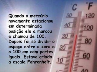 Quando o mercúrio
novamente estacionou
em determinada
posição ele a marcou
e chamou de 100.
Depois foi só dividir o
espaço entre o zero e
o 100 em cem partes
iguais. Estava criada
a escala Fahrenheit.
 