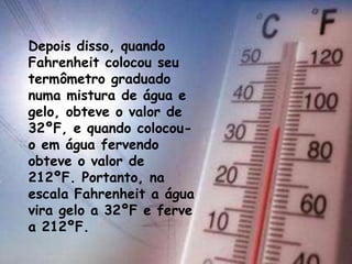 Depois disso, quando
Fahrenheit colocou seu
termômetro graduado
numa mistura de água e
gelo, obteve o valor de
32ºF, e quando colocou-
o em água fervendo
obteve o valor de
212ºF. Portanto, na
escala Fahrenheit a água
vira gelo a 32ºF e ferve
a 212ºF.
 