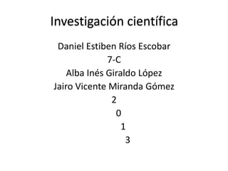 Investigación científica
Daniel Estiben Ríos Escobar
7-C
Alba Inés Giraldo López
Jairo Vicente Miranda Gómez
2
0
1
3
 