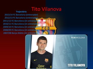 Tito VilanovaTrajectòria
2013/14 FC Barcelona (entrenador)
2012/13 FC Barcelona (entrenador)
2011/12 FC Barcelona (2n entrenador)
2010/11 FC Barcelona (2n entrenador)
2009/10 FC Barcelona (2n entrenador)
2008/09 FC Barcelona (2n entrenador)
2007/08 Barça Atlètic (2n entrenador)
 
