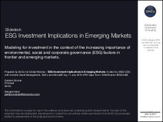 !1
Slidedeck
ESG Investment Implications in Emerging Markets
Modeling for investment in the context of the increasing importance of
environmental, social and corporate governance (ESG) factors in
frontier and emerging markets. 





Prepared by SinCo for Global Webinar - ESG Investment Implications in Emerging Markets. Hosted by MSCI ESG
with Investec Asset Management, SinCo and AfricaSIF.org. 11 July 2013 4PM Cape Town 10AM Boston #ESGinEM


Graham Sinclair

Principal

SinCo


@esgarchitect

graham.sinclair@sincosinco.com



www.sincosinco.com

@SinCoESG

info@sincosinco.com

SinCo designs ESG
architecture for long
term sustainable
investment that
matters.
Sustainable
Investment
Consulting
This information is solely for use in the webinar and does not constitute public dissemination. No part of this
proposal may be abstracted, reproduced or copied for use without written permission from SinCo for purposes
related to assessment of the proposal and its merits.
 