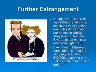 Further Estrangement
 During the 1920’s, Scott
and Zelda’s relationship
continues to be strained
due to his drinking and
her mental instability.
They live in Paris, the
Riviera, and a mansion
near Wilmington, DE.
 Even though Fitzgerald
earns about $4,000 per
story (equal to about
$40,000 today), he and
Zelda continue to run into
debt.
 