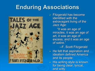 Enduring Associations
 Fitzgerald has become
identified with the
extravagant living of the
Jazz Age:
“It was an age of
miracles, it was an age of
art, it was an age of
excess, and it was an age
of satire.”
--F. Scott Fitzgerald
 He felt that aspiration and
idealism defined America
and its people.
 His writing style is known
for being clear, lyrical,
and witty.
 
