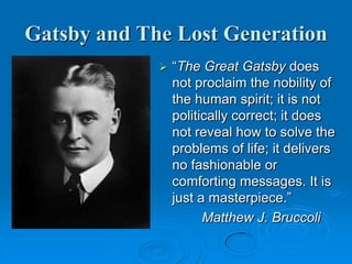 Gatsby and The Lost Generation
 “The Great Gatsby does
not proclaim the nobility of
the human spirit; it is not
politically correct; it does
not reveal how to solve the
problems of life; it delivers
no fashionable or
comforting messages. It is
just a masterpiece.”
Matthew J. Bruccoli
 