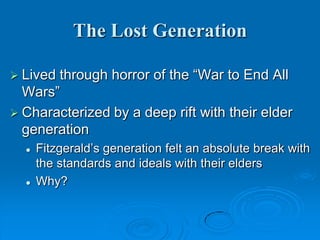 The Lost Generation
 Lived through horror of the “War to End All
Wars”
 Characterized by a deep rift with their elder
generation
 Fitzgerald’s generation felt an absolute break with
the standards and ideals with their elders
 Why?
 