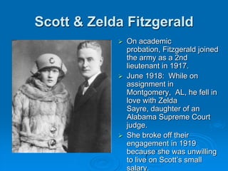 Scott & Zelda Fitzgerald
 On academic
probation, Fitzgerald joined
the army as a 2nd
lieutenant in 1917.
 June 1918: While on
assignment in
Montgomery, AL, he fell in
love with Zelda
Sayre, daughter of an
Alabama Supreme Court
judge.
 She broke off their
engagement in 1919
because she was unwilling
to live on Scott’s small
salary.
 