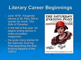 Literary Career Beginnings
 June 1919: Fitzgerald
returns to St. Paul, MN to
rewrite his novel, This
Side of Paradise.
 In the fall of that year, he
begins writing stories in
mass-circulation
magazines.
 He wrote many stories for
the Saturday Evening
Post describing the free-
thinking flappers of the
1920’s.
 