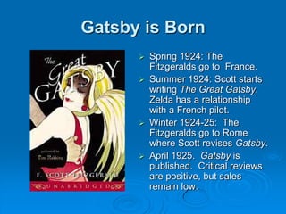 Gatsby is Born
 Spring 1924: The
Fitzgeralds go to France.
 Summer 1924: Scott starts
writing The Great Gatsby.
Zelda has a relationship
with a French pilot.
 Winter 1924-25: The
Fitzgeralds go to Rome
where Scott revises Gatsby.
 April 1925. Gatsby is
published. Critical reviews
are positive, but sales
remain low.
 
