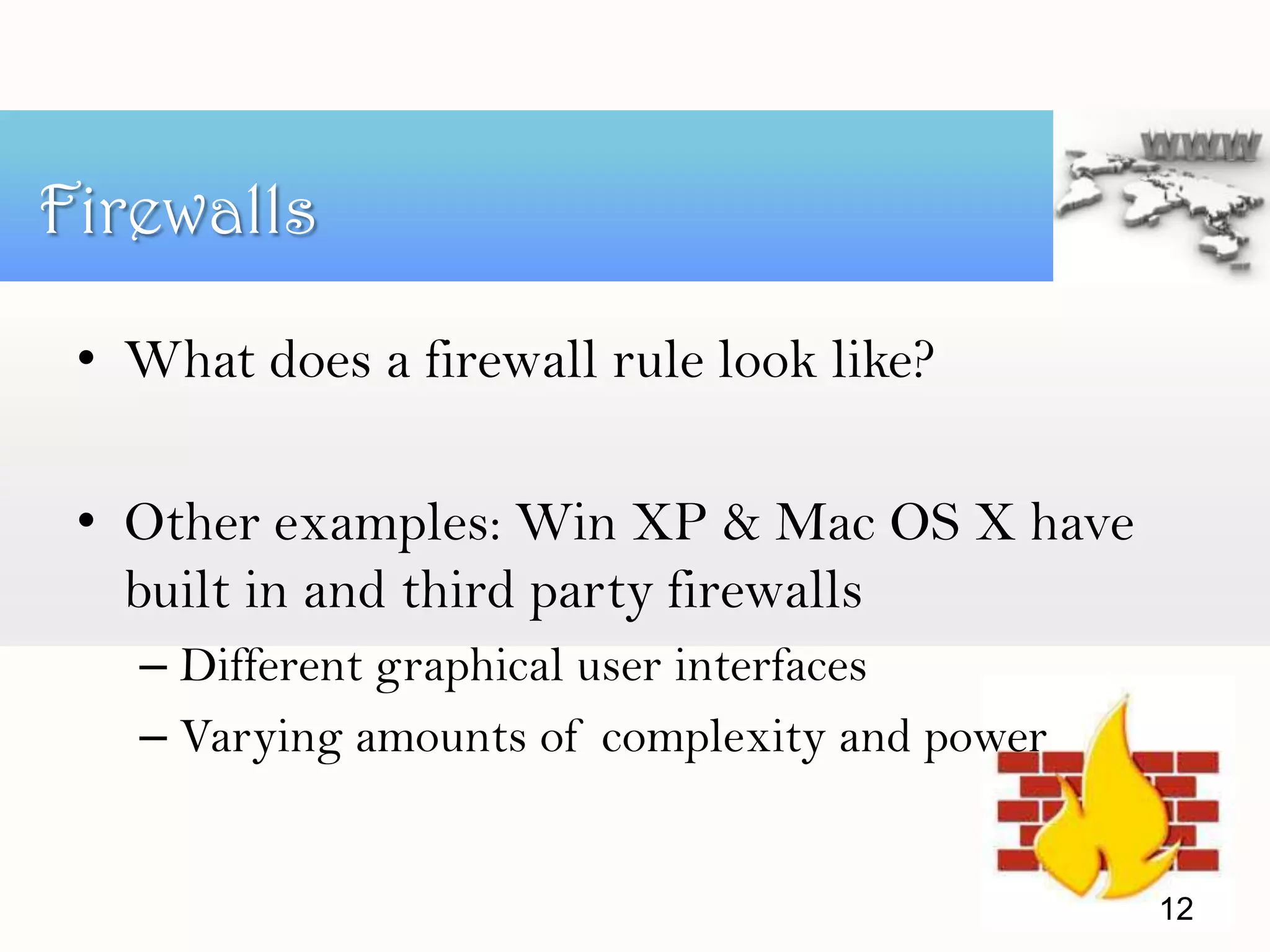 • What does a firewall rule look like?
• Other examples: Win XP & Mac OS X have
built in and third party firewalls
– Different graphical user interfaces
– Varying amounts of complexity and power
Firewalls
12
 