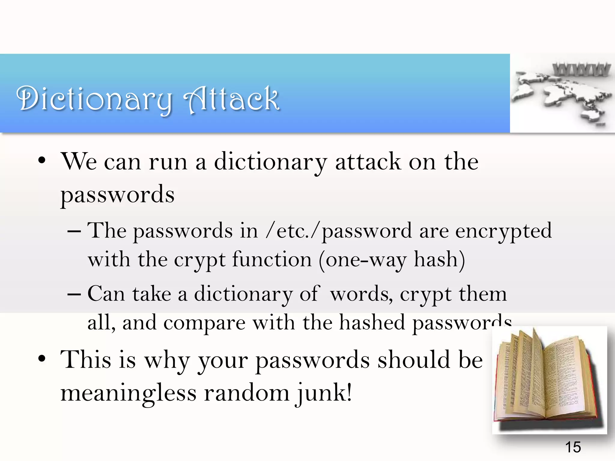 • We can run a dictionary attack on the
passwords
– The passwords in /etc./password are encrypted
with the crypt function (one-way hash)
– Can take a dictionary of words, crypt them
all, and compare with the hashed passwords
• This is why your passwords should be
meaningless random junk!
Dictionary Attack
15
 