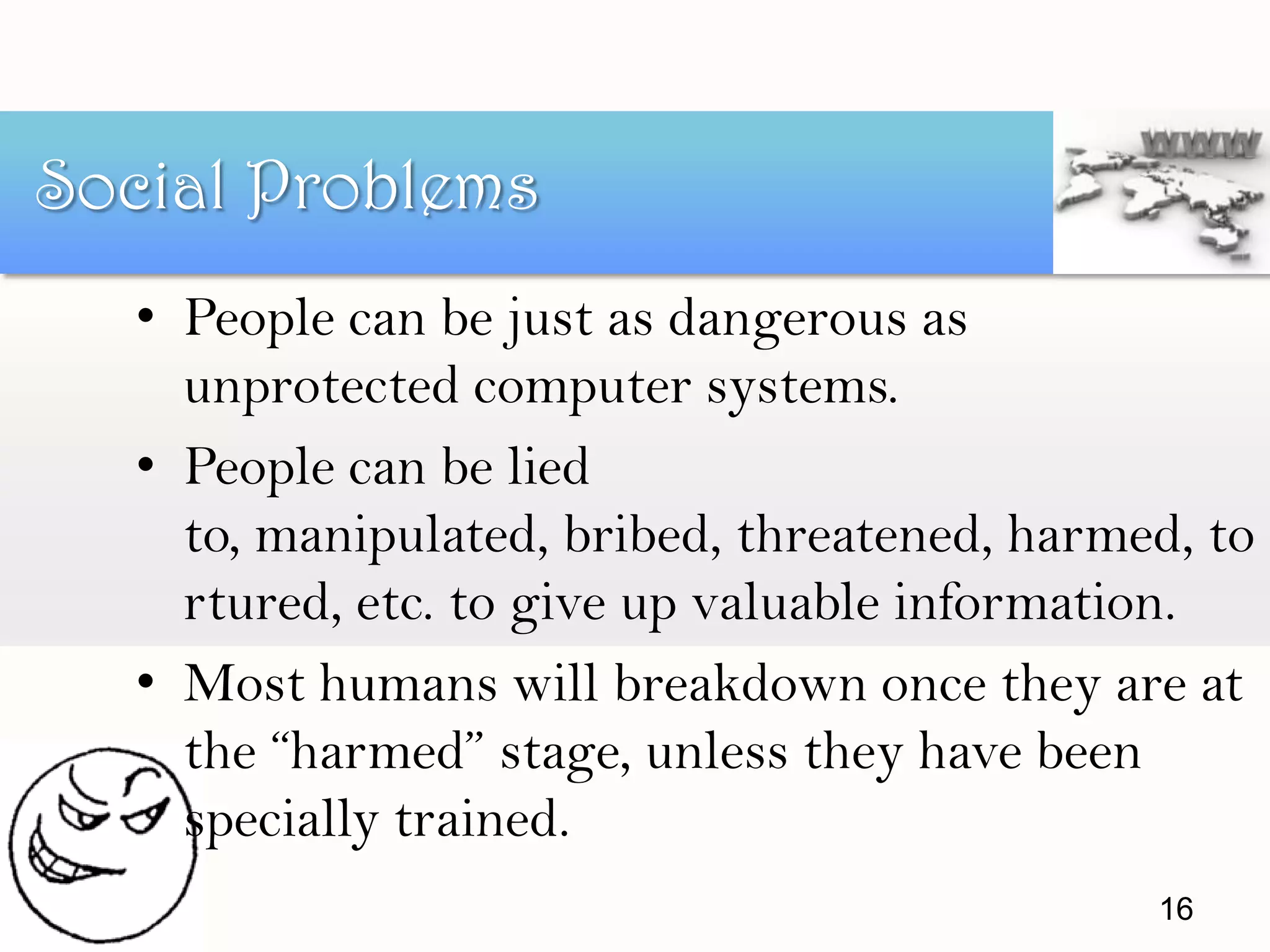 • People can be just as dangerous as
unprotected computer systems.
• People can be lied
to, manipulated, bribed, threatened, harmed, to
rtured, etc. to give up valuable information.
• Most humans will breakdown once they are at
the “harmed” stage, unless they have been
specially trained.
Social Problems
16
 