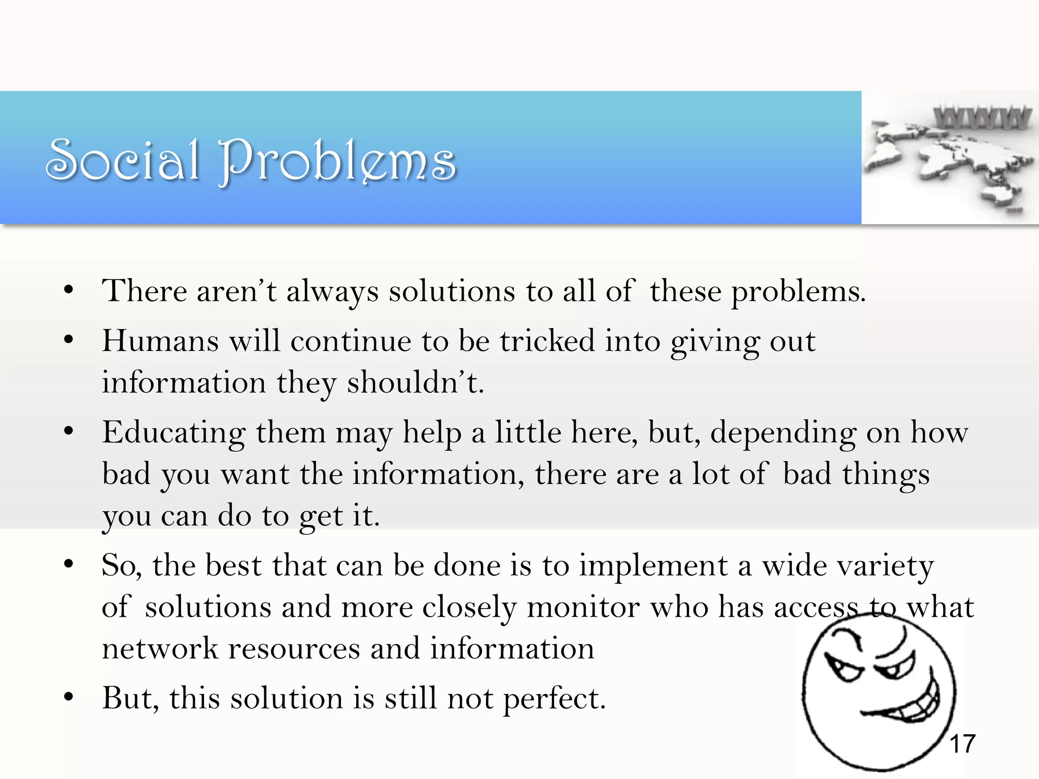 • There aren’t always solutions to all of these problems.
• Humans will continue to be tricked into giving out
information they shouldn’t.
• Educating them may help a little here, but, depending on how
bad you want the information, there are a lot of bad things
you can do to get it.
• So, the best that can be done is to implement a wide variety
of solutions and more closely monitor who has access to what
network resources and information
• But, this solution is still not perfect.
17
Social Problems
 