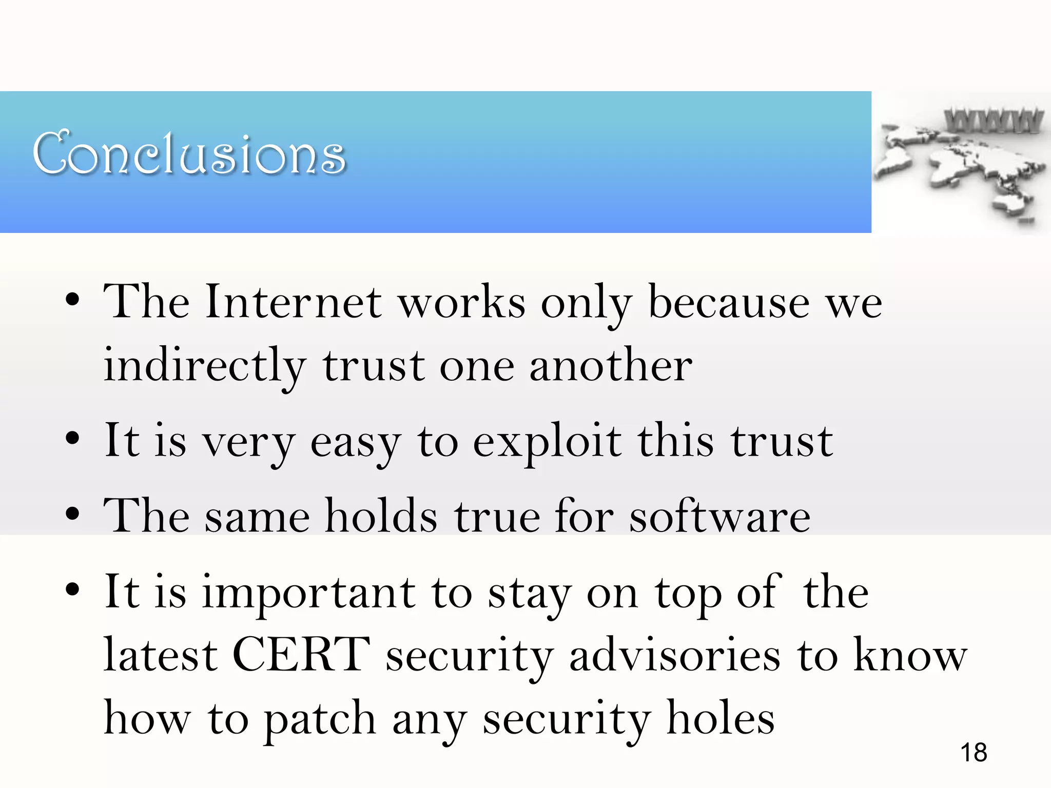 • The Internet works only because we
indirectly trust one another
• It is very easy to exploit this trust
• The same holds true for software
• It is important to stay on top of the
latest CERT security advisories to know
how to patch any security holes
Conclusions
18
 