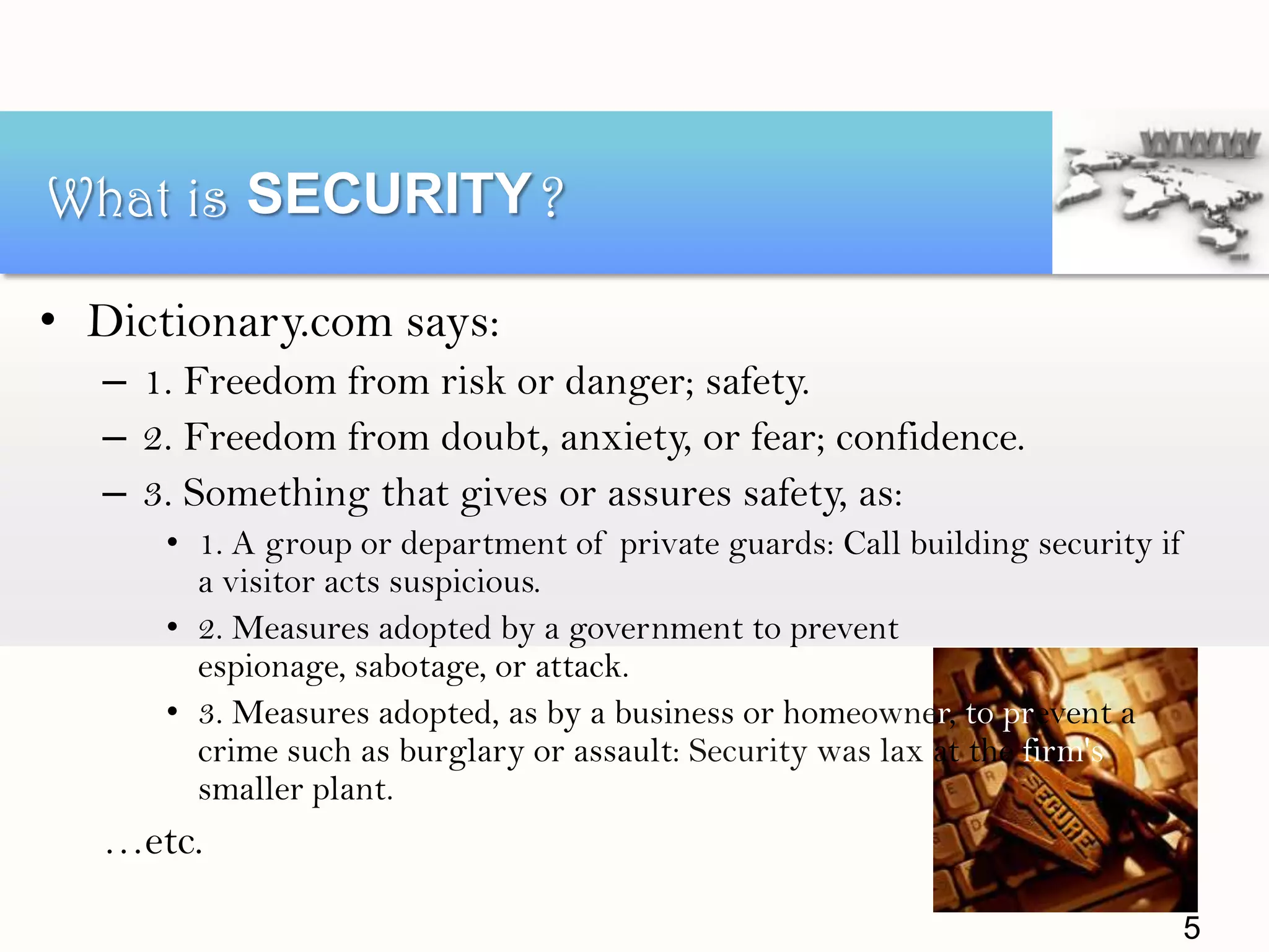 • Dictionary.com says:
– 1. Freedom from risk or danger; safety.
– 2. Freedom from doubt, anxiety, or fear; confidence.
– 3. Something that gives or assures safety, as:
• 1. A group or department of private guards: Call building security if
a visitor acts suspicious.
• 2. Measures adopted by a government to prevent
espionage, sabotage, or attack.
• 3. Measures adopted, as by a business or homeowner, to prevent a
crime such as burglary or assault: Security was lax at the firm's
smaller plant.
…etc.
What is ?SECURITY
5
 