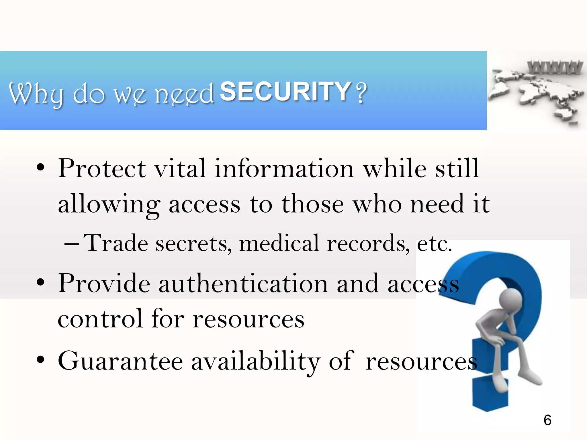 • Protect vital information while still
allowing access to those who need it
–Trade secrets, medical records, etc.
• Provide authentication and access
control for resources
• Guarantee availability of resources
Why do we need ?SECURITY
6
 