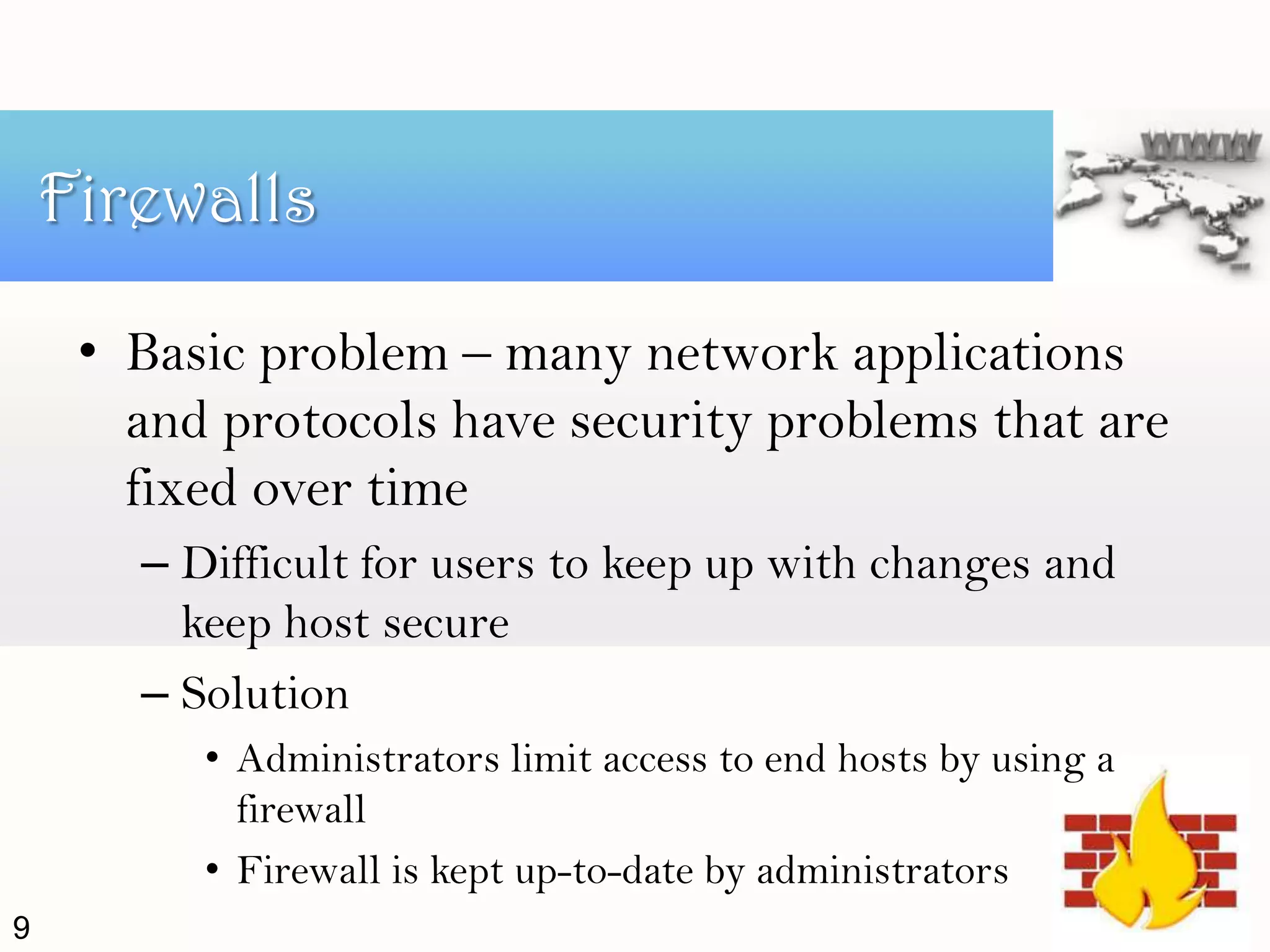 • Basic problem – many network applications
and protocols have security problems that are
fixed over time
– Difficult for users to keep up with changes and
keep host secure
– Solution
• Administrators limit access to end hosts by using a
firewall
• Firewall is kept up-to-date by administrators
Firewalls
9
 