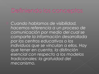  Cuando hablamos de visibilidad,
hacemos referencia a un proceso de
comunicación por medio del cual se
comparte la información desarrollada
por los centros educativos o los
individuos que se vinculan a ellos. Hay
que tener en cuenta, la distinción
esencial con respecto a los modelos
tradicionales: la gratuidad del
mecanismo.
 