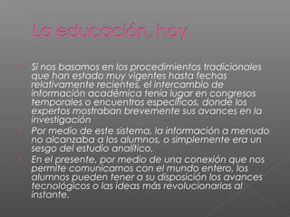  Si nos basamos en los procedimientos tradicionales
que han estado muy vigentes hasta fechas
relativamente recientes, el intercambio de
información académica tenía lugar en congresos
temporales o encuentros específicos, donde los
expertos mostraban brevemente sus avances en la
investigación
 Por medio de este sistema, la información a menudo
no alcanzaba a los alumnos, o simplemente era un
sesgo del estudio analítico.
 En el presente, por medio de una conexión que nos
permite comunicarnos con el mundo entero, los
alumnos pueden tener a su disposición los avances
tecnológicos o las ideas más revolucionarias al
instante.
 